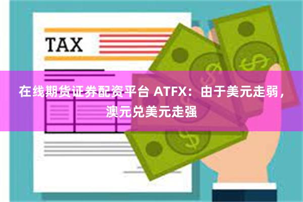 在线期货证券配资平台 ATFX：由于美元走弱，澳元兑美元走强