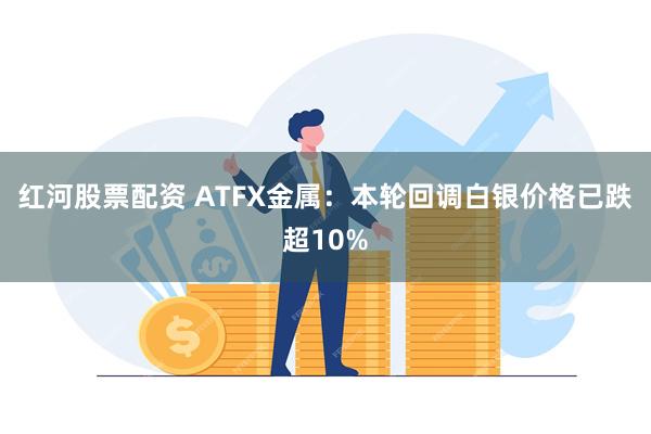 红河股票配资 ATFX金属：本轮回调白银价格已跌超10%