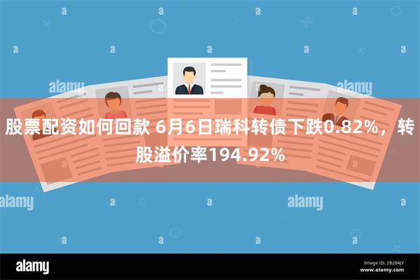 股票配资如何回款 6月6日瑞科转债下跌0.82%，转股溢价率194.92%