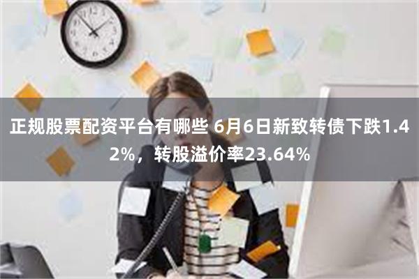 正规股票配资平台有哪些 6月6日新致转债下跌1.42%，转股溢价率23.64%