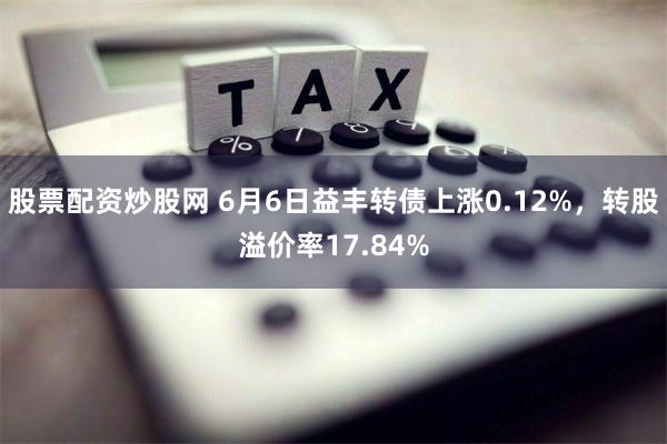 股票配资炒股网 6月6日益丰转债上涨0.12%，转股溢价率17.84%