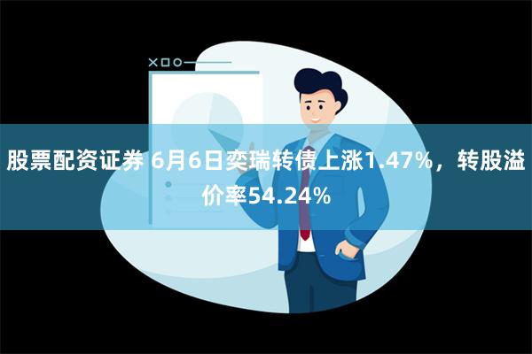 股票配资证券 6月6日奕瑞转债上涨1.47%，转股溢价率54.24%