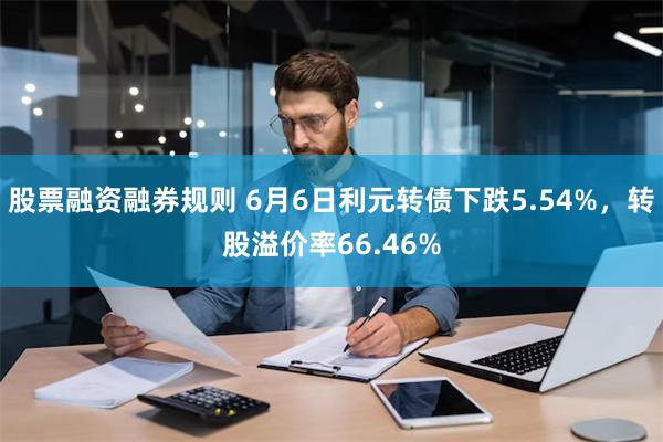 股票融资融券规则 6月6日利元转债下跌5.54%，转股溢价率66.46%