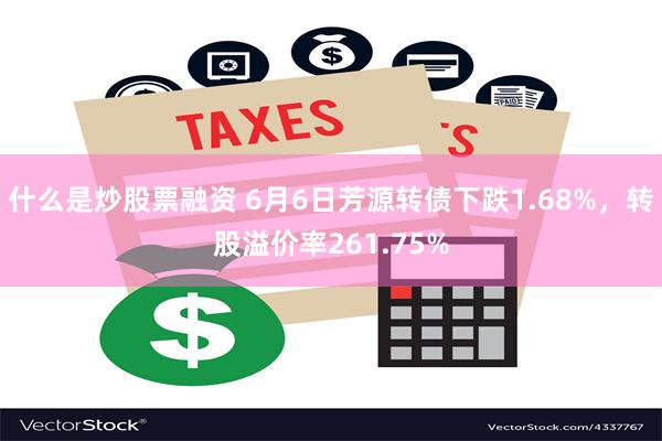 什么是炒股票融资 6月6日芳源转债下跌1.68%，转股溢价率261.75%