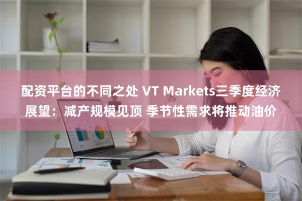 配资平台的不同之处 VT Markets三季度经济展望：减产规模见顶 季节性需求将推动油价