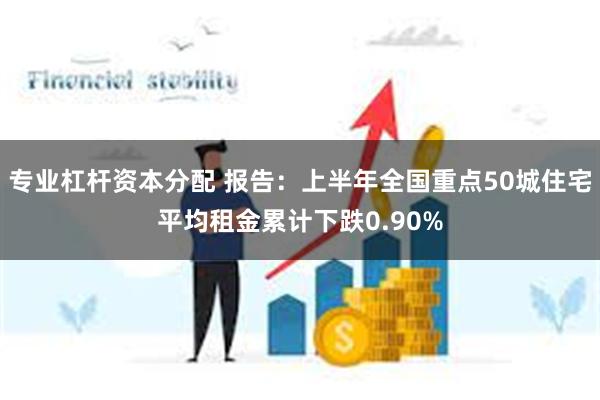 专业杠杆资本分配 报告：上半年全国重点50城住宅平均租金累计下跌0.90%