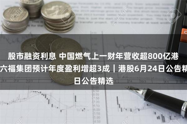 股市融资利息 中国燃气上一财年营收超800亿港元 六福集团预计年度盈利增超3成｜港股6月24日公告精选