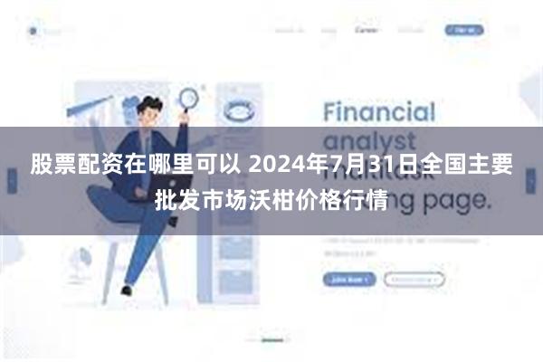 股票配资在哪里可以 2024年7月31日全国主要批发市场沃柑价格行情