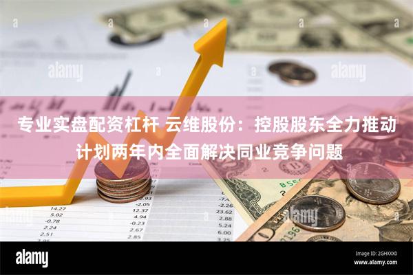 专业实盘配资杠杆 云维股份：控股股东全力推动 计划两年内全面解决同业竞争问题