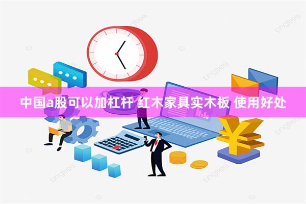 中国a股可以加杠杆 红木家具实木板 使用好处