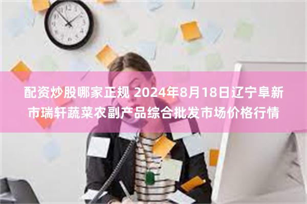 配资炒股哪家正规 2024年8月18日辽宁阜新市瑞轩蔬菜农副产品综合批发市场价格行情