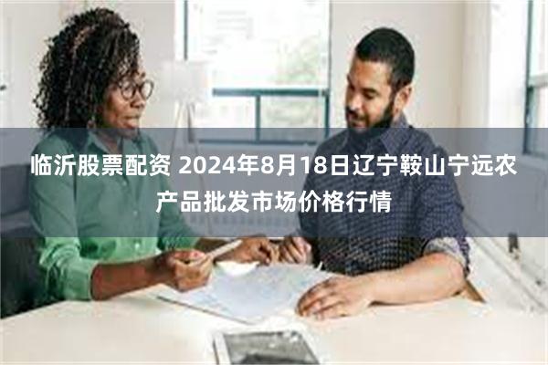 临沂股票配资 2024年8月18日辽宁鞍山宁远农产品批发市场价格行情