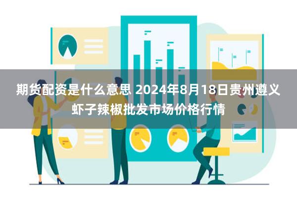 期货配资是什么意思 2024年8月18日贵州遵义虾子辣椒批发市场价格行情