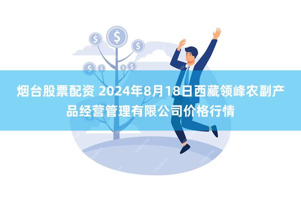 烟台股票配资 2024年8月18日西藏领峰农副产品经营管理有限公司价格行情