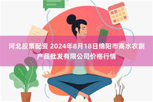 河北股票配资 2024年8月18日绵阳市高水农副产品批发有限公司价格行情