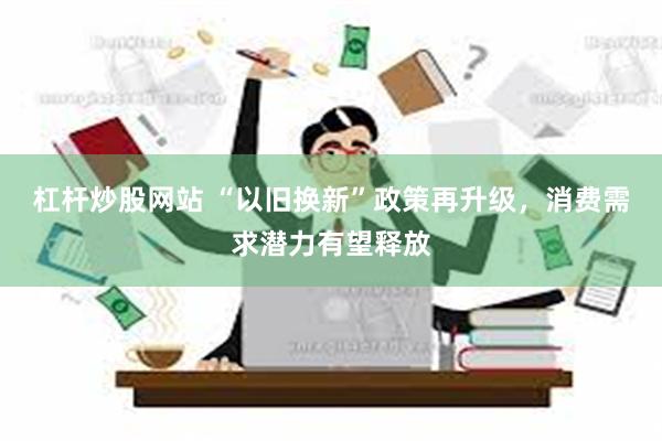 杠杆炒股网站 “以旧换新”政策再升级，消费需求潜力有望释放