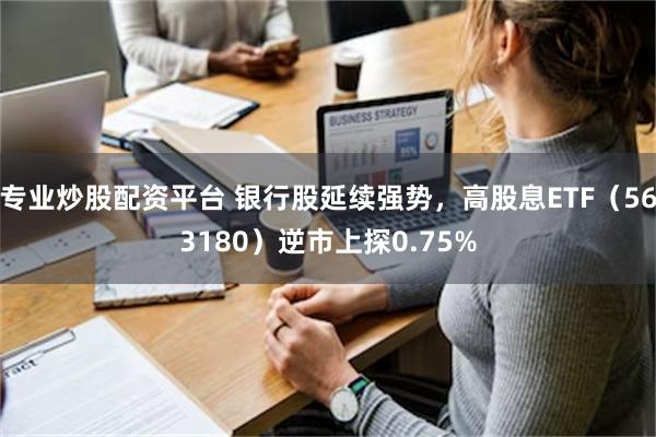 专业炒股配资平台 银行股延续强势，高股息ETF（563180）逆市上探0.75%