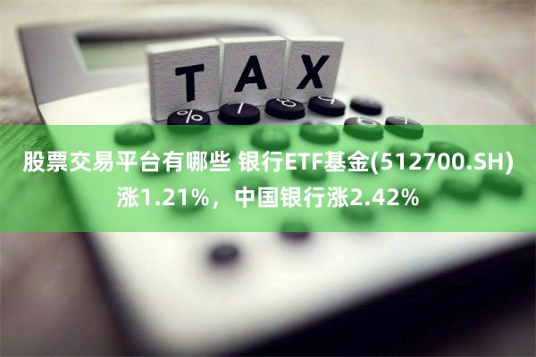 股票交易平台有哪些 银行ETF基金(512700.SH)涨1.21%，中国银行涨2.42%