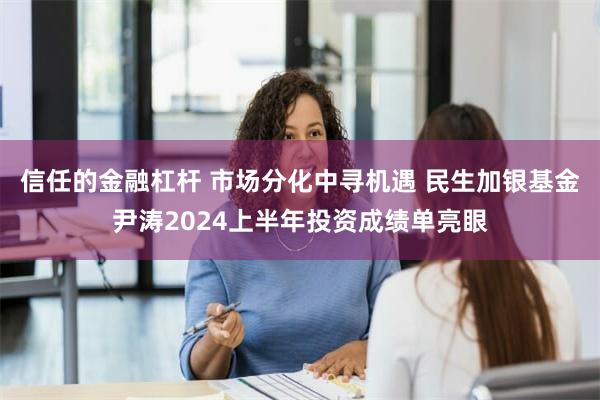 信任的金融杠杆 市场分化中寻机遇 民生加银基金尹涛2024上半年投资成绩单亮眼