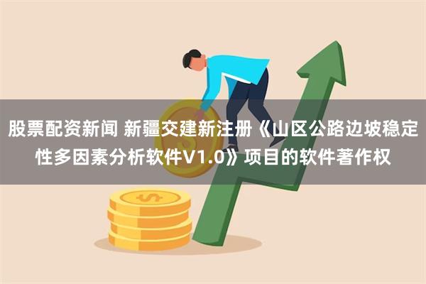 股票配资新闻 新疆交建新注册《山区公路边坡稳定性多因素分析软件V1.0》项目的软件著作权