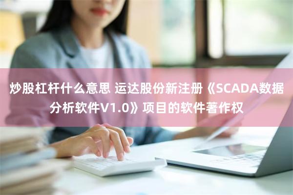 炒股杠杆什么意思 运达股份新注册《SCADA数据分析软件V1.0》项目的软件著作权