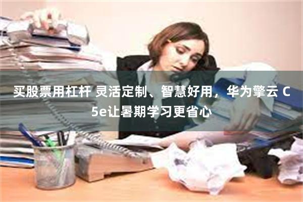 买股票用杠杆 灵活定制、智慧好用，华为擎云 C5e让暑期学习更省心