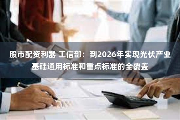 股市配资利器 工信部：到2026年实现光伏产业基础通用标准和重点标准的全覆盖