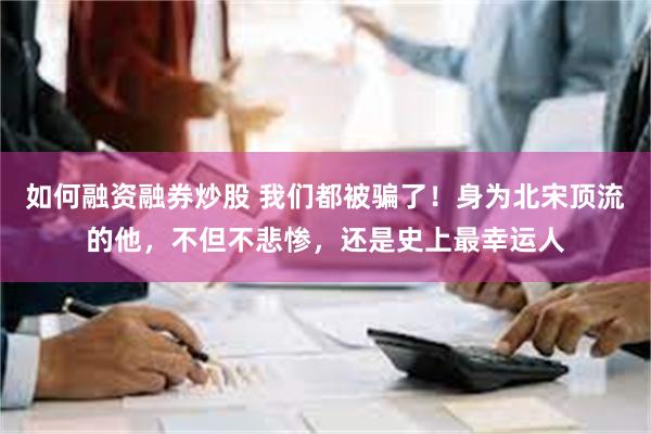 如何融资融券炒股 我们都被骗了！身为北宋顶流的他，不但不悲惨，还是史上最幸运人