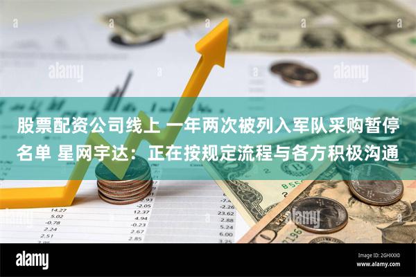 股票配资公司线上 一年两次被列入军队采购暂停名单 星网宇达：正在按规定流程与各方积极沟通