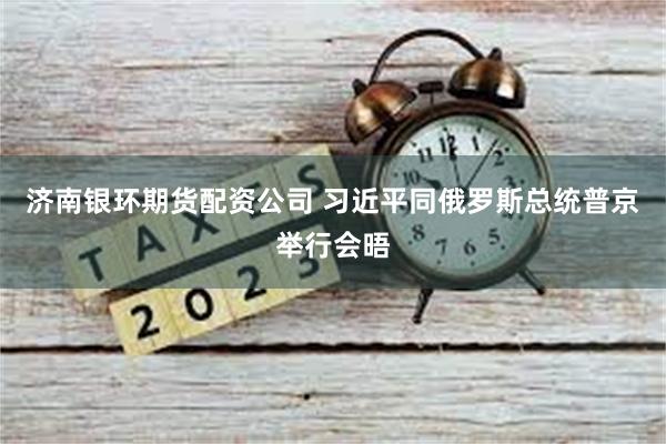 济南银环期货配资公司 习近平同俄罗斯总统普京举行会晤