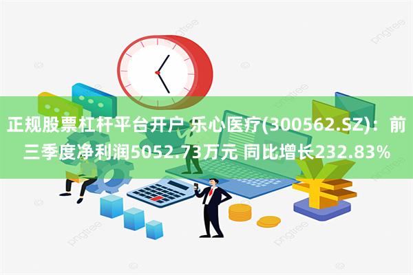 正规股票杠杆平台开户 乐心医疗(300562.SZ)：前三季度净利润5052.73万元 同比增长232.83%