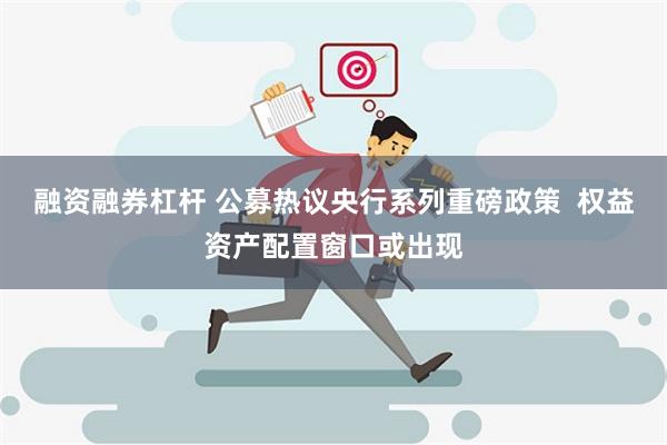 融资融券杠杆 公募热议央行系列重磅政策  权益资产配置窗口或出现