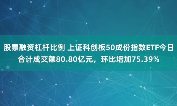 股票融资杠杆比例 上证科创板50成份指数ETF今日合计成交额80.80亿元，环比增加75.39%