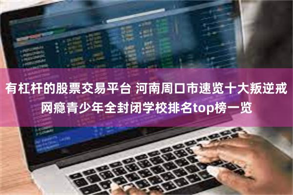 有杠杆的股票交易平台 河南周口市速览十大叛逆戒网瘾青少年全封闭学校排名top榜一览