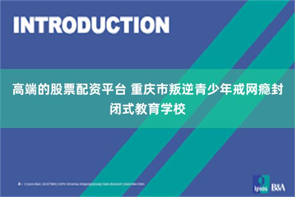 高端的股票配资平台 重庆市叛逆青少年戒网瘾封闭式教育学校