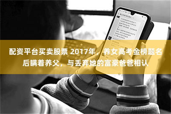 配资平台买卖股票 2017年，养女高考金榜题名后瞒着养父，与丢弃她的富豪爸爸相认