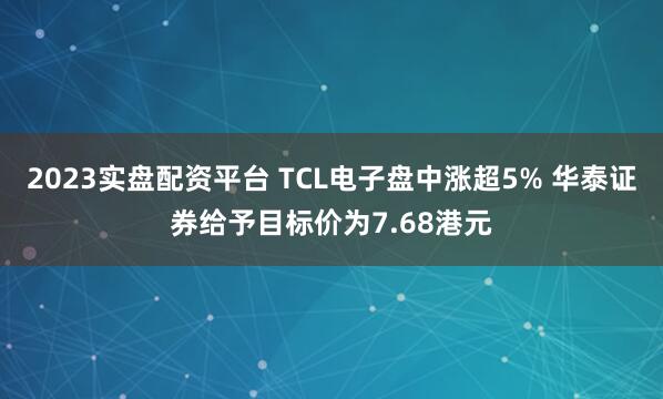 2023实盘配资平台 TCL电子盘中涨超5% 华泰证券给予目标价为7.68港元