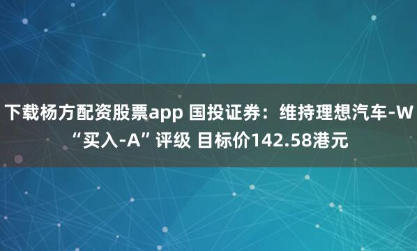 下载杨方配资股票app 国投证券：维持理想汽车-W“买入-A”评级 目标价142.58港元