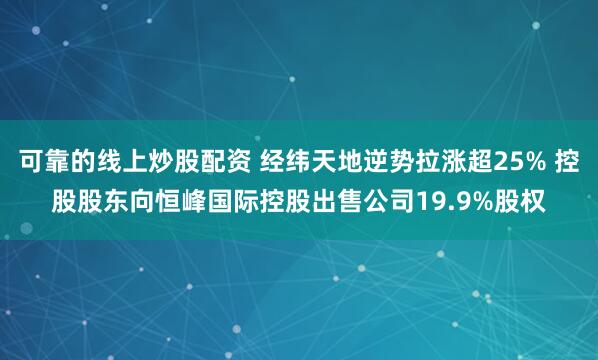 可靠的线上炒股配资 经纬天地逆势拉涨超25% 控股股东向恒峰国际控股出售公司19.9%股权