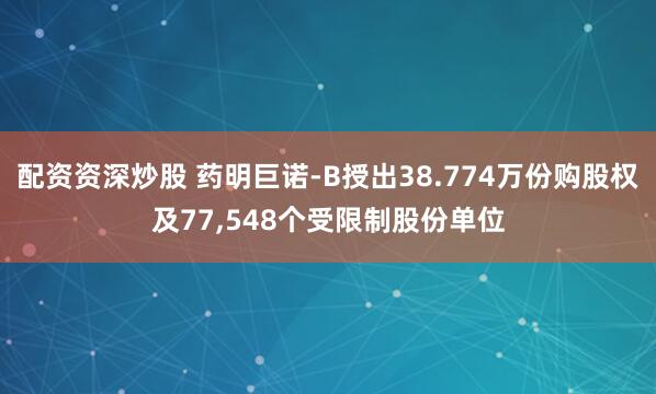 配资资深炒股 药明巨诺-B授出38.774万份购股权及77,548个受限制股份单位