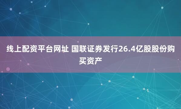 线上配资平台网址 国联证券发行26.4亿股股份购买资产