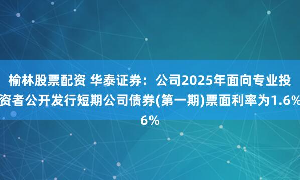 榆林股票配资 华泰证券：公司2025年面向专业投资者公开发行短期公司债券(第一期)票面利率为1.6%