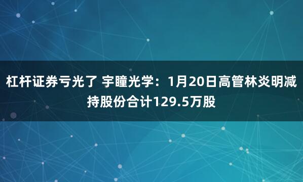 杠杆证券亏光了 宇瞳光学：1月20日高管林炎明减持股份合计129.5万股