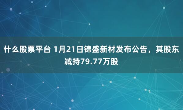 什么股票平台 1月21日锦盛新材发布公告，其股东减持79.77万股