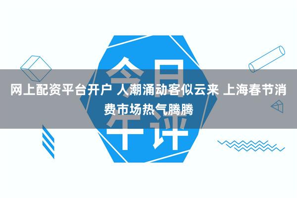 网上配资平台开户 人潮涌动客似云来 上海春节消费市场热气腾腾