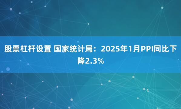 股票杠杆设置 国家统计局：2025年1月PPI同比下降2.3%