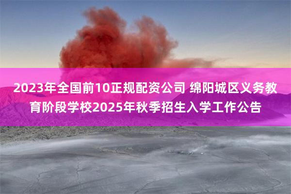 2023年全国前10正规配资公司 绵阳城区义务教育阶段学校2025年秋季招生入学工作公告