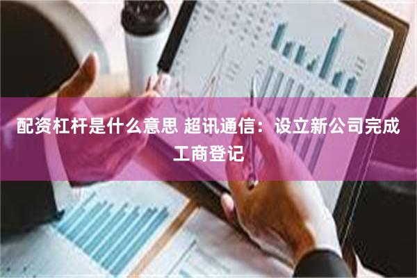 配资杠杆是什么意思 超讯通信：设立新公司完成工商登记