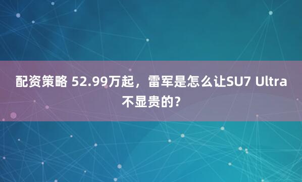 配资策略 52.99万起，雷军是怎么让SU7 Ultra不显贵的？