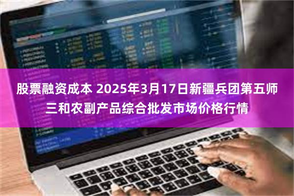 股票融资成本 2025年3月17日新疆兵团第五师三和农副产品综合批发市场价格行情